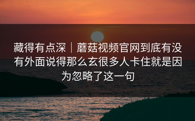 藏得有点深｜蘑菇视频官网到底有没有外面说得那么玄很多人卡住就是因为忽略了这一句