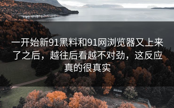 一开始新91黑料和91网浏览器又上来了之后，越往后看越不对劲，这反应真的很真实