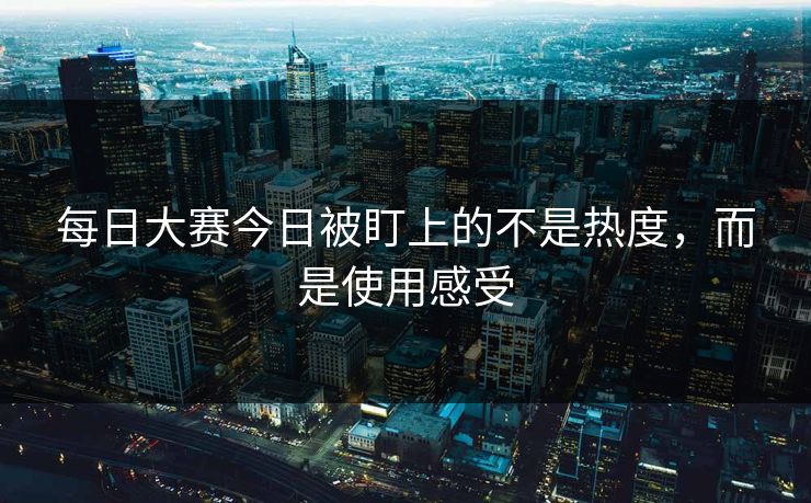每日大赛今日被盯上的不是热度，而是使用感受