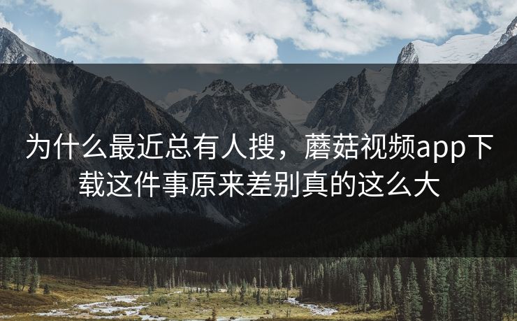 为什么最近总有人搜，蘑菇视频app下载这件事原来差别真的这么大