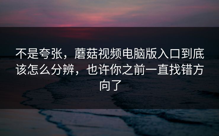 不是夸张，蘑菇视频电脑版入口到底该怎么分辨，也许你之前一直找错方向了