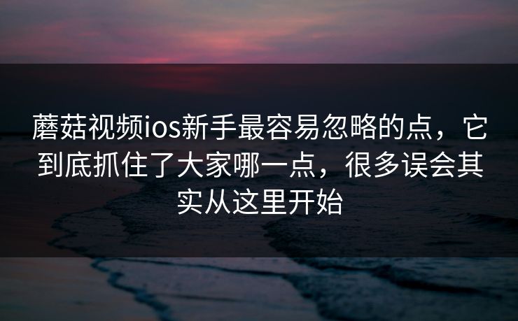 蘑菇视频ios新手最容易忽略的点，它到底抓住了大家哪一点，很多误会其实从这里开始