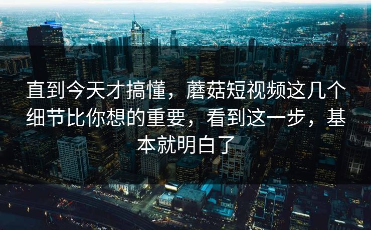 直到今天才搞懂，蘑菇短视频这几个细节比你想的重要，看到这一步，基本就明白了