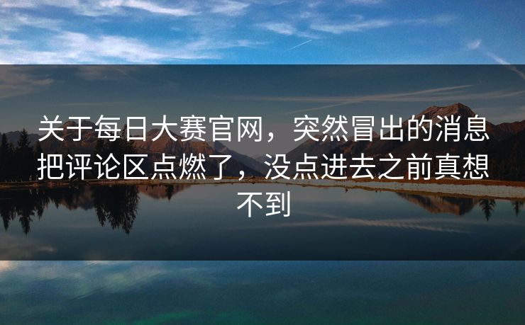 关于每日大赛官网，突然冒出的消息把评论区点燃了，没点进去之前真想不到