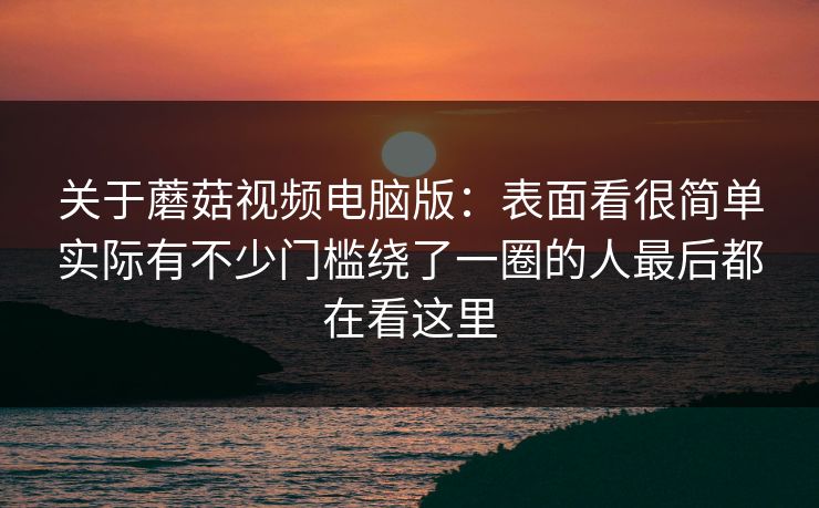 关于蘑菇视频电脑版：表面看很简单实际有不少门槛绕了一圈的人最后都在看这里