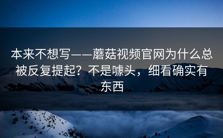 本来不想写——蘑菇视频官网为什么总被反复提起？不是噱头，细看确实有东西
