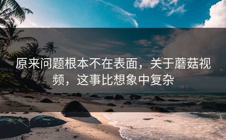 原来问题根本不在表面，关于蘑菇视频，这事比想象中复杂