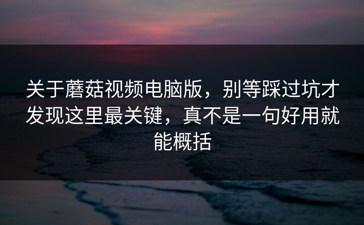 关于蘑菇视频电脑版，别等踩过坑才发现这里最关键，真不是一句好用就能概括