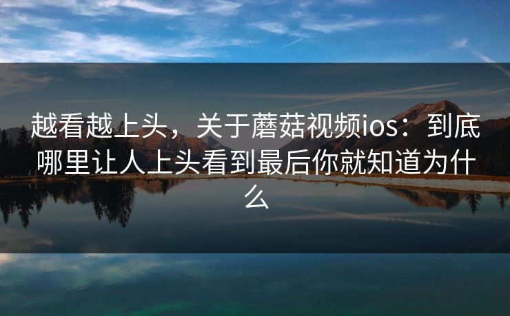 越看越上头，关于蘑菇视频ios：到底哪里让人上头看到最后你就知道为什么