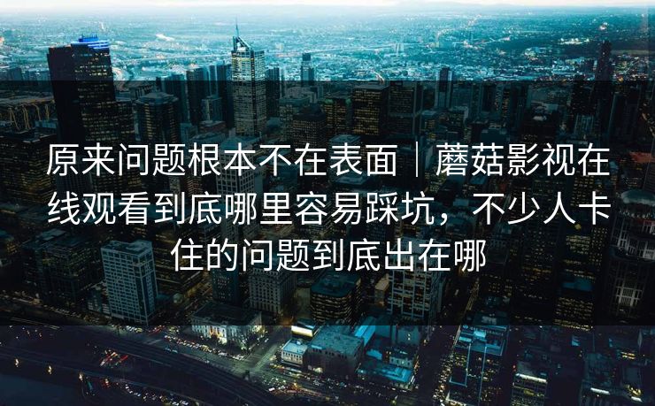 原来问题根本不在表面｜蘑菇影视在线观看到底哪里容易踩坑，不少人卡住的问题到底出在哪