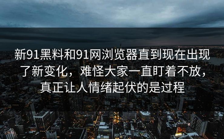 新91黑料和91网浏览器直到现在出现了新变化，难怪大家一直盯着不放，真正让人情绪起伏的是过程