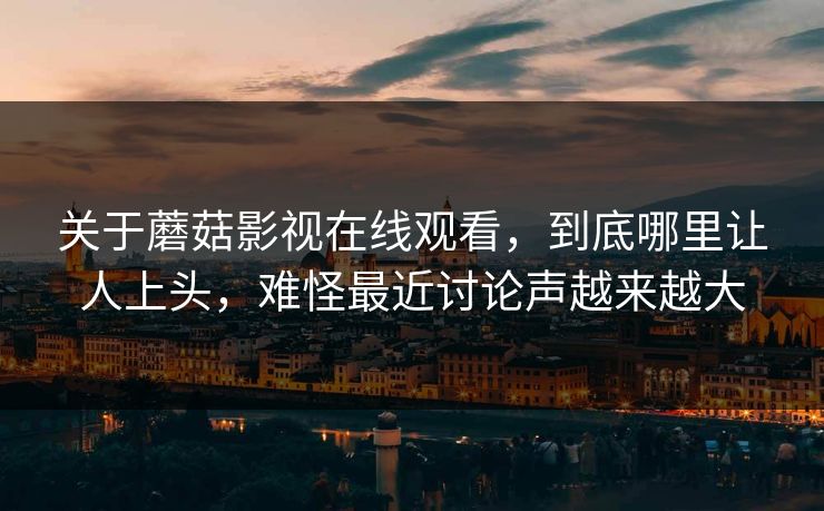 关于蘑菇影视在线观看，到底哪里让人上头，难怪最近讨论声越来越大
