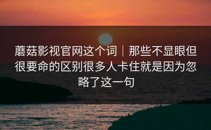 蘑菇影视官网这个词｜那些不显眼但很要命的区别很多人卡住就是因为忽略了这一句