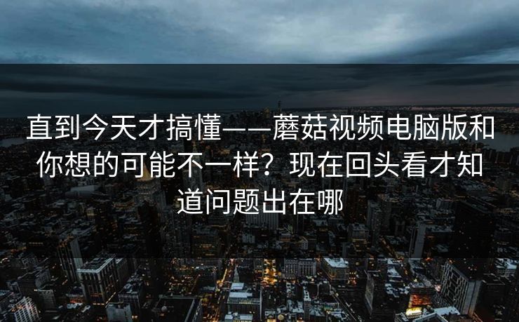 直到今天才搞懂——蘑菇视频电脑版和你想的可能不一样？现在回头看才知道问题出在哪