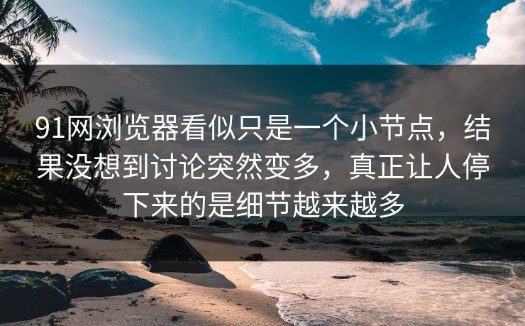 91网浏览器看似只是一个小节点，结果没想到讨论突然变多，真正让人停下来的是细节越来越多