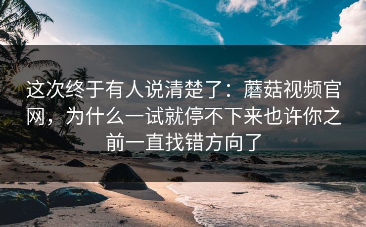 这次终于有人说清楚了：蘑菇视频官网，为什么一试就停不下来也许你之前一直找错方向了