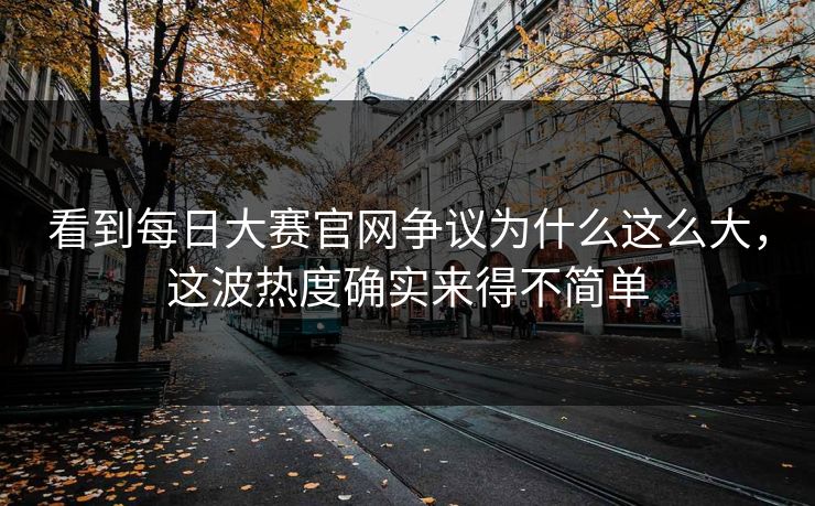 看到每日大赛官网争议为什么这么大，这波热度确实来得不简单
