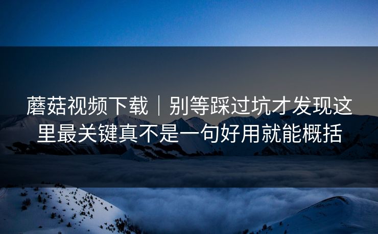 蘑菇视频下载｜别等踩过坑才发现这里最关键真不是一句好用就能概括