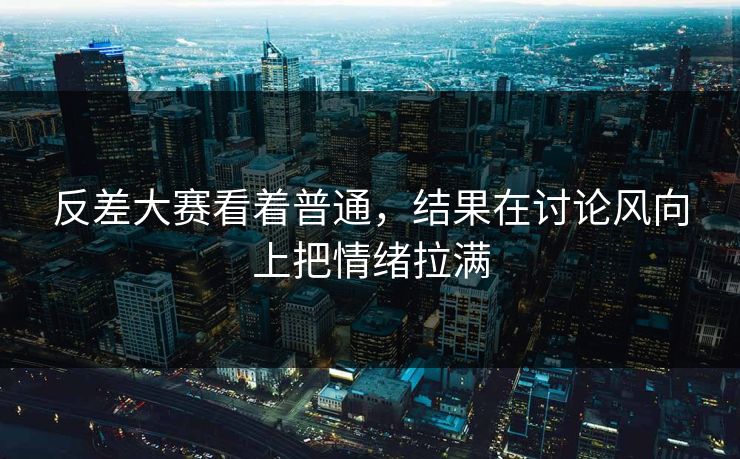 反差大赛看着普通，结果在讨论风向上把情绪拉满