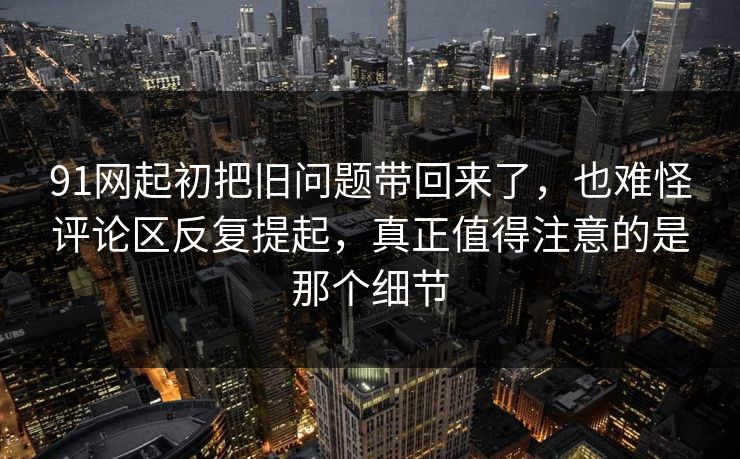 91网起初把旧问题带回来了，也难怪评论区反复提起，真正值得注意的是那个细节