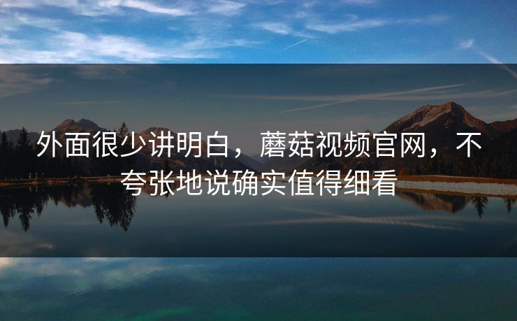 外面很少讲明白，蘑菇视频官网，不夸张地说确实值得细看