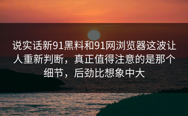 说实话新91黑料和91网浏览器这波让人重新判断，真正值得注意的是那个细节，后劲比想象中大