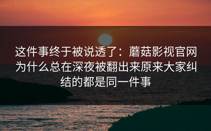这件事终于被说透了：蘑菇影视官网为什么总在深夜被翻出来原来大家纠结的都是同一件事