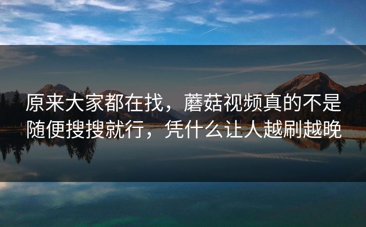 原来大家都在找，蘑菇视频真的不是随便搜搜就行，凭什么让人越刷越晚
