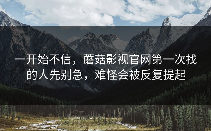一开始不信，蘑菇影视官网第一次找的人先别急，难怪会被反复提起