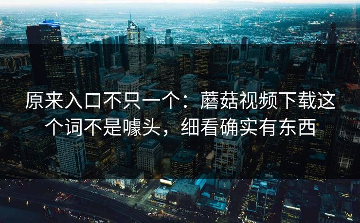 原来入口不只一个：蘑菇视频下载这个词不是噱头，细看确实有东西