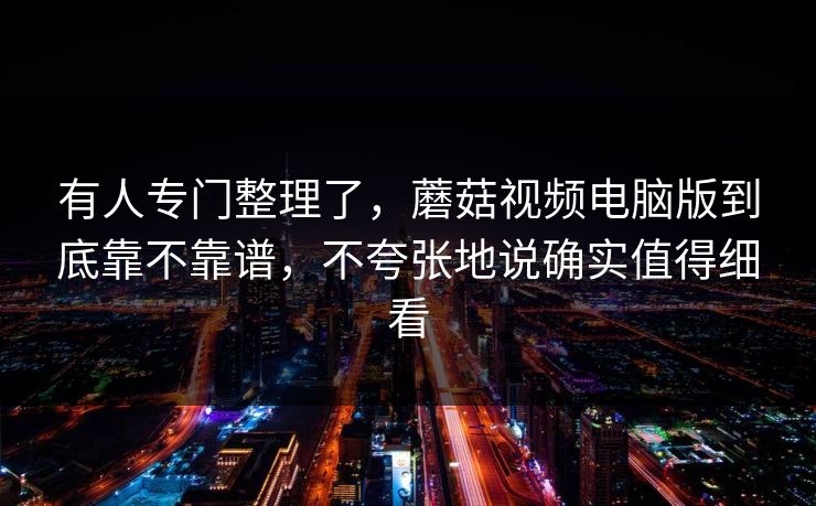 有人专门整理了，蘑菇视频电脑版到底靠不靠谱，不夸张地说确实值得细看