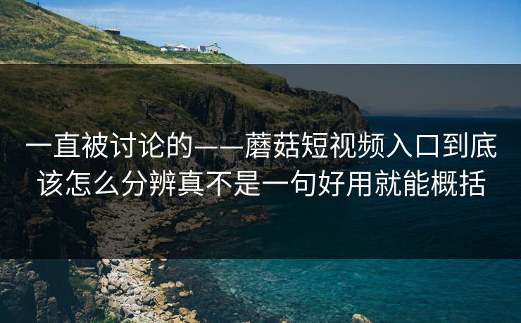 一直被讨论的——蘑菇短视频入口到底该怎么分辨真不是一句好用就能概括