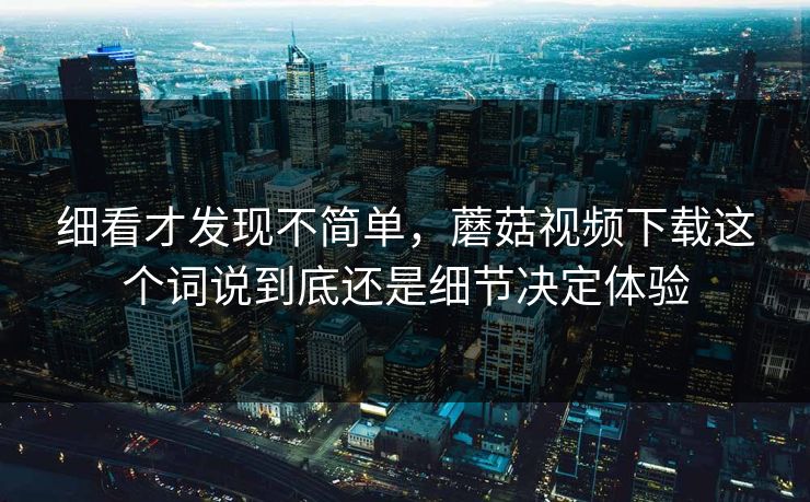 细看才发现不简单，蘑菇视频下载这个词说到底还是细节决定体验