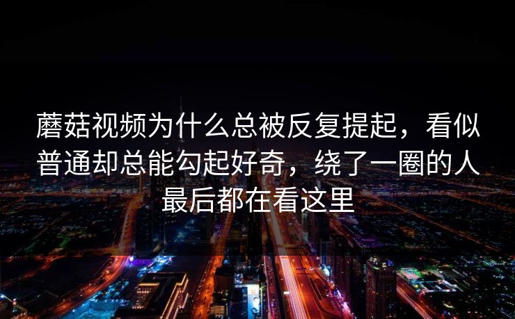 蘑菇视频为什么总被反复提起,看似普通却总能勾起好奇,绕了一圈的人最后都在看这里 蘑菇视频为什么总被反复提起,看似普通却总能勾起好奇,绕了一圈的人最后都在看这里