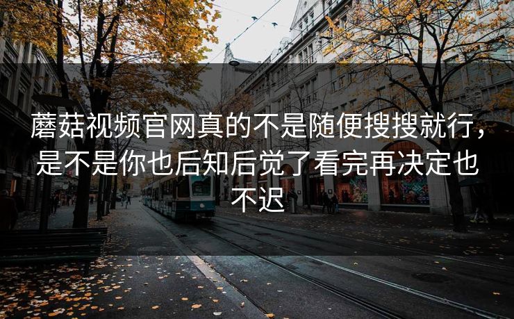 蘑菇视频官网真的不是随便搜搜就行，是不是你也后知后觉了看完再决定也不迟