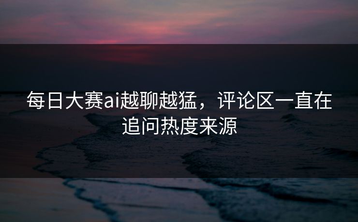 每日大赛ai越聊越猛，评论区一直在追问热度来源
