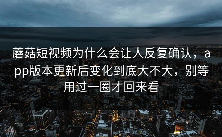 蘑菇短视频为什么会让人反复确认，app版本更新后变化到底大不大，别等用过一圈才回来看