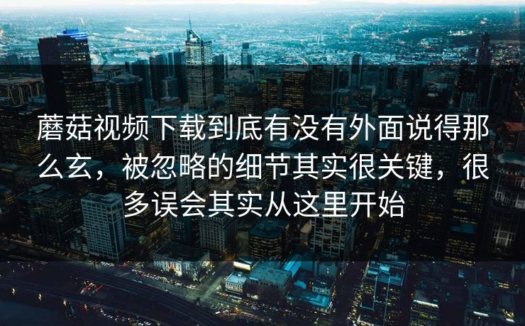 蘑菇视频下载到底有没有外面说得那么玄，被忽略的细节其实很关键，很多误会其实从这里开始
