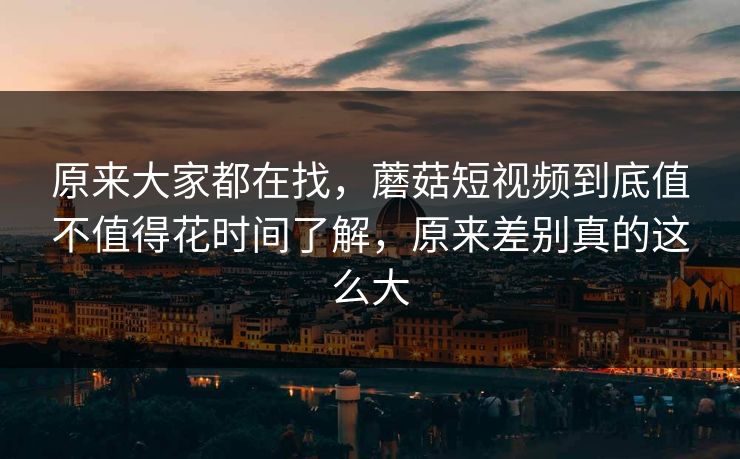 原来大家都在找，蘑菇短视频到底值不值得花时间了解，原来差别真的这么大