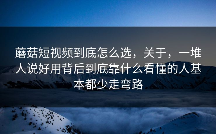 蘑菇短视频到底怎么选，关于，一堆人说好用背后到底靠什么看懂的人基本都少走弯路