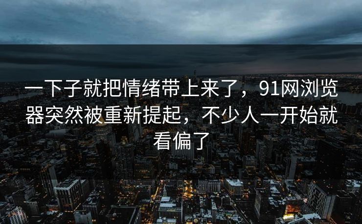 一下子就把情绪带上来了，91网浏览器突然被重新提起，不少人一开始就看偏了