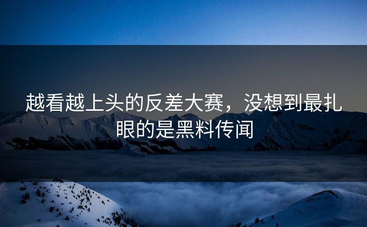 越看越上头的反差大赛，没想到最扎眼的是黑料传闻