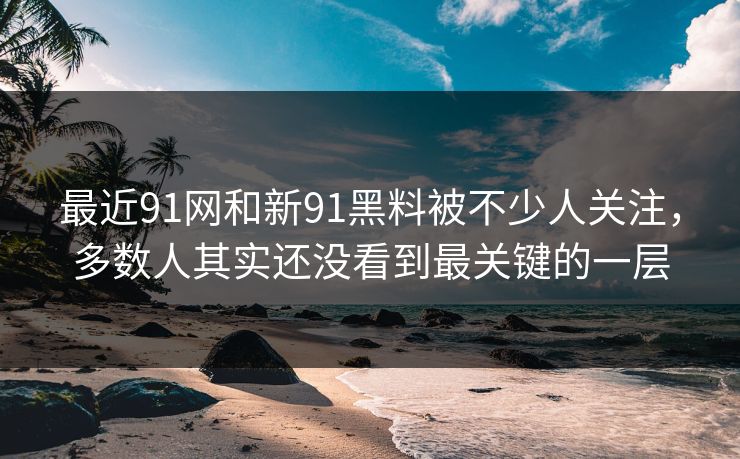 最近91网和新91黑料被不少人关注，多数人其实还没看到最关键的一层