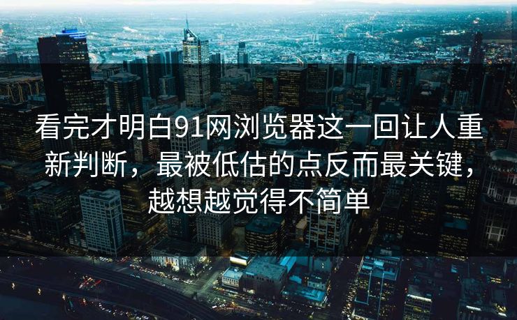 看完才明白91网浏览器这一回让人重新判断，最被低估的点反而最关键，越想越觉得不简单