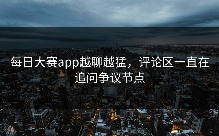 每日大赛app越聊越猛，评论区一直在追问争议节点