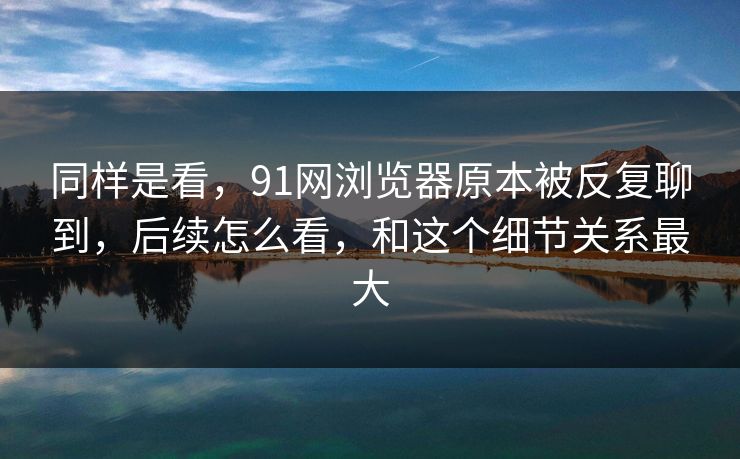 同样是看，91网浏览器原本被反复聊到，后续怎么看，和这个细节关系最大
