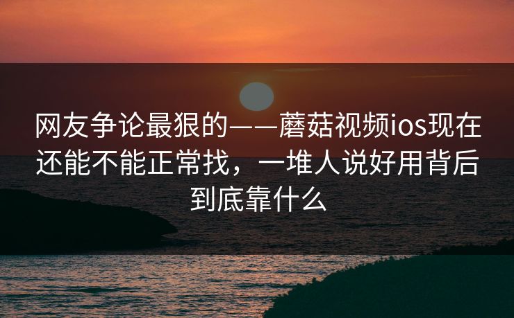 网友争论最狠的——蘑菇视频ios现在还能不能正常找，一堆人说好用背后到底靠什么