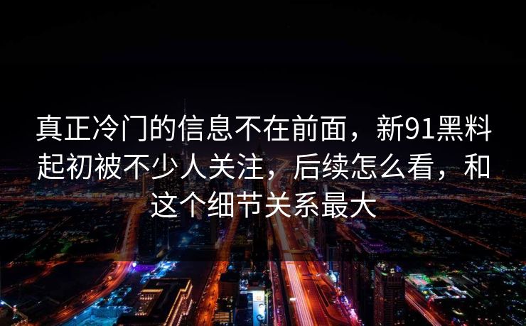 真正冷门的信息不在前面，新91黑料起初被不少人关注，后续怎么看，和这个细节关系最大
