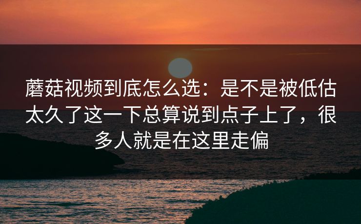 蘑菇视频到底怎么选：是不是被低估太久了这一下总算说到点子上了，很多人就是在这里走偏