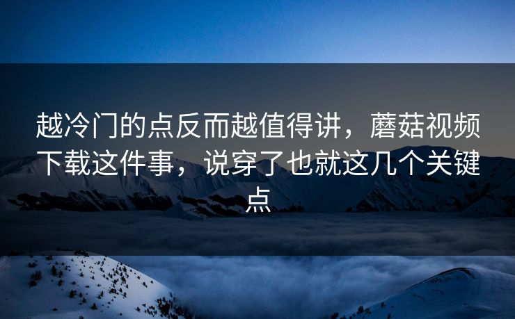 越冷门的点反而越值得讲,蘑菇视频下载这件事,说穿了也就这几个关键点 越冷门的点反而越值得讲,蘑菇视频下载这件事,说穿了也就这几个关键点